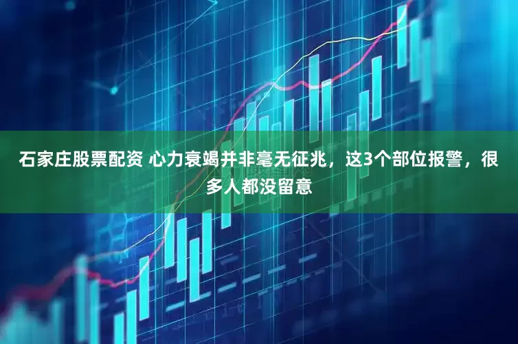 石家庄股票配资 心力衰竭并非毫无征兆，这3个部位报警，很多人都没留意