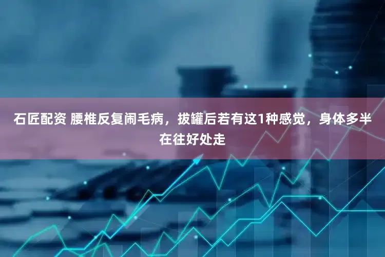 石匠配资 腰椎反复闹毛病，拔罐后若有这1种感觉，身体多半在往好处走