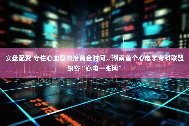 实盘配资 守住心血管救治黄金时间，湖南首个心电学专科联盟织密“心电一张网”