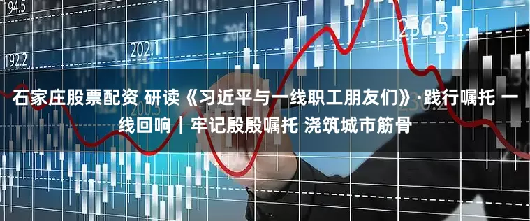 石家庄股票配资 研读《习近平与一线职工朋友们》·践行嘱托 一线回响｜牢记殷殷嘱托 浇筑城市筋骨