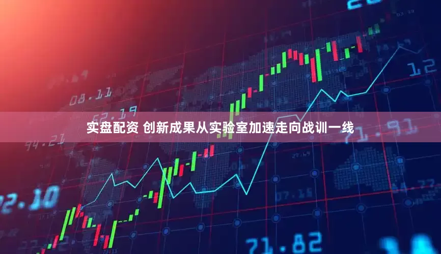 实盘配资 创新成果从实验室加速走向战训一线