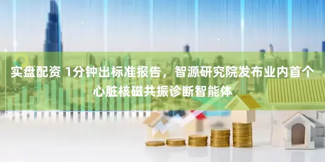 实盘配资 1分钟出标准报告，智源研究院发布业内首个心脏核磁共振诊断智能体