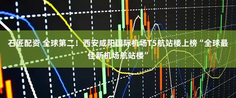 石匠配资 全球第二!西安咸阳国际机场T5航站楼上榜“全球最佳新机场航站楼”